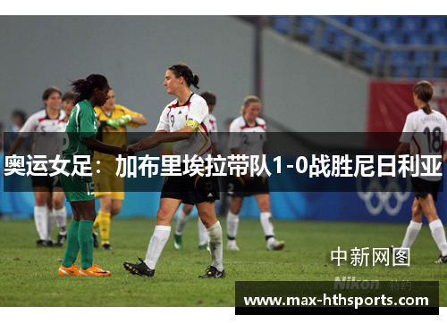 奥运女足：加布里埃拉带队1-0战胜尼日利亚