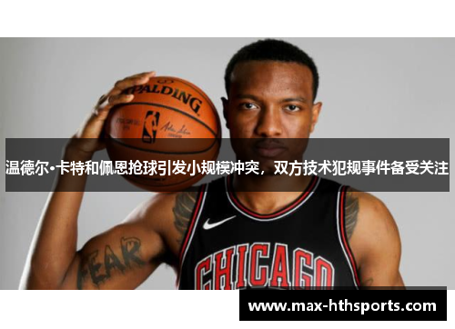 温德尔·卡特和佩恩抢球引发小规模冲突，双方技术犯规事件备受关注